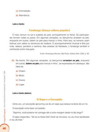 60Língua Portuguesa – Anos Iniciais do Ensino Fundamental - Prova Brasil - 2009 
c) Contradição. 
d) Alternância . 
Leia o texto: 
Fandango (dança cultura popular) 
É mais comum no sul e sudeste do país, principalmente no litoral. Os participan-tes 
formam rodas ou pares. Em algumas variações, os dançarinos arrastam os pés, 
enquanto em outras, batem os pés para marcar o ritmo. Para isso, os homens usam 
botinas com saltos ou tamancos de madeira. O acompanhamento musical é feito por 
viola, rabeca, pandeiro e sanfona. Nos estados do Nordeste, o fandango também é 
conhecido como marujada. 
Fonte: Almanaque Recreio. São Paulo: Editora Abril. 2003. p. 92. 
53. No trecho “Em algumas variações, os dançarinos arrastam os pés, enquanto 
em outras, batem os pés para marcar o ritmo”, as expressões em destaque dão 
idéia de: 
a) Ordem. 
b) Modo. 
c) Causa. 
d) Lugar. 
Leia o texto abaixo: 
O Sapo e o Escorpião 
Certa vez, um escorpião aproximou-se de um sapo que estava na beira de um rio. 
O escorpião vinha fazer um pedido: 
“Sapinho, você poderia me carregar até a outra margem deste rio tão largo?” 
O sapo respondeu: “Só se eu fosse tolo! Você vai me picar, eu vou ficar paralisado 
e vou afundar.” 
 