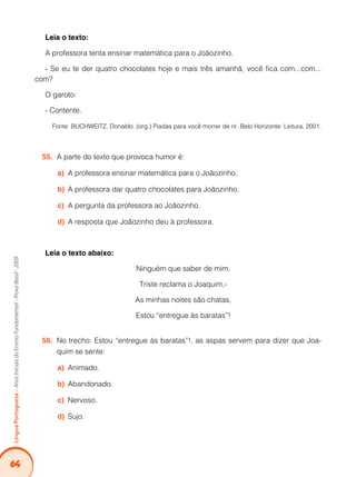 64Língua Portuguesa – Anos Iniciais do Ensino Fundamental - Prova Brasil - 2009 
Leia o texto: 
A professora tenta ensinar matemática para o Joãozinho. 
- Se eu te der quatro chocolates hoje e mais três amanhã, você fica com...com... 
com? 
O garoto: 
- Contente. 
Fonte: BUCHWEITZ, Donaldo. (org.) Piadas para você morrer de rir. Belo Horizonte: Leitura, 2001. 
55. A parte do texto que provoca humor é: 
a) A professora ensinar matemática para o Joãozinho. 
b) A professora dar quatro chocolates para Joãozinho. 
c) A pergunta da professora ao Joãozinho. 
d) A resposta que Joãozinho deu à professora. 
Leia o texto abaixo: 
Ninguém que saber de mim, 
Triste reclama o Joaquim,- 
As minhas noites são chatas, 
Estou “entregue às baratas”! 
56. No trecho: Estou “entregue às baratas”!, as aspas servem para dizer que Joa-quim 
se sente: 
a) Animado. 
b) Abandonado. 
c) Nervoso. 
d) Sujo. 
 