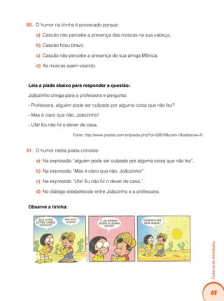 Caderno de Atividades 
67 
60. O humor na tirinha é provocado porque: 
a) Cascão não percebe a presença das moscas na sua cabeça. 
b) Cascão ficou bravo. 
c) Cascão não percebe a presença de sua amiga Mônica. 
d) As moscas saem voando. 
Leia a piada abaixo para responder a questão: 
Joãozinho chega para a professora e pergunta: 
- Professora, alguém pode ser culpado por alguma coisa que não fez? 
- Mas é claro que não, Joãozinho! 
- Ufa! Eu não fiz o dever de casa. 
Fonte: http://www.piadas.com.br/piada.php?id=50616&cod=1&tablerow=9 
61. O humor nesta piada consiste: 
a) Na expressão “alguém pode ser culpado por alguma coisa que não fez”. 
b) Na expressão “Mas é claro que não, Joãozinho!” 
c) Na expressão “Ufa! Eu não fiz o dever de casa.” 
d) No diálogo estabelecido entre Joãozinho e a professora. 
Observe a tirinha: 
 