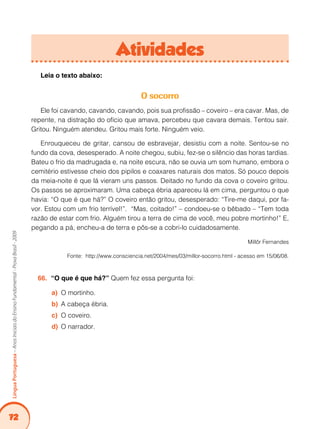 72Língua Portuguesa – Anos Iniciais do Ensino Fundamental - Prova Brasil - 2009 
Atividades 
Leia o texto abaixo: 
O socorro 
Ele foi cavando, cavando, cavando, pois sua profissão – coveiro – era cavar. Mas, de 
repente, na distração do ofício que amava, percebeu que cavara demais. Tentou sair. 
Gritou. Ninguém atendeu. Gritou mais forte. Ninguém veio. 
Enrouqueceu de gritar, cansou de esbravejar, desistiu com a noite. Sentou-se no 
fundo da cova, desesperado. A noite chegou, subiu, fez-se o silêncio das horas tardias. 
Bateu o frio da madrugada e, na noite escura, não se ouvia um som humano, embora o 
cemitério estivesse cheio dos pipilos e coaxares naturais dos matos. Só pouco depois 
da meia-noite é que lá vieram uns passos. Deitado no fundo da cova o coveiro gritou. 
Os passos se aproximaram. Uma cabeça ébria apareceu lá em cima, perguntou o que 
havia: “O que é que há?” O coveiro então gritou, desesperado: “Tire-me daqui, por fa-vor. 
Estou com um frio terrível!”. “Mas, coitado!” – condoeu-se o bêbado – “Tem toda 
razão de estar com frio. Alguém tirou a terra de cima de você, meu pobre mortinho!” E, 
pegando a pá, encheu-a de terra e pôs-se a cobri-lo cuidadosamente. 
Millôr Fernandes 
Fonte: http://www.consciencia.net/2004/mes/03/millor-socorro.html - acesso em 15/06/08. 
66. “O que é que há?” Quem fez essa pergunta foi: 
a) O mortinho. 
b) A cabeça ébria. 
c) O coveiro. 
d) O narrador. 
 