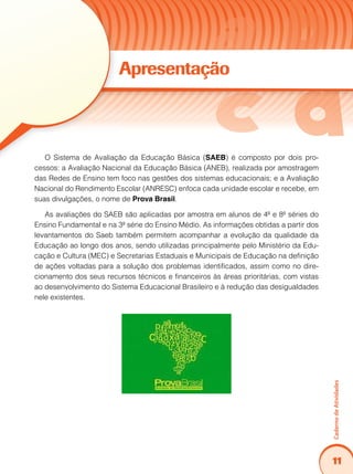 11
CadernodeAtividades
Apresentação
O Sistema de Avaliação da Educação Básica (SAEB) é composto por dois pro-
cessos: a Avaliação Nacional da Educação Básica (ANEB), realizada por amostragem
das Redes de Ensino tem foco nas gestões dos sistemas educacionais; e a Avaliação
Nacional do Rendimento Escolar (ANRESC) enfoca cada unidade escolar e recebe, em
suas divulgações, o nome de Prova Brasil.
As avaliações do SAEB são aplicadas por amostra em alunos de 4ª e 8ª séries do
Ensino Fundamental e na 3ª série do Ensino Médio. As informações obtidas a partir dos
levantamentos do Saeb também permitem acompanhar a evolução da qualidade da
Educação ao longo dos anos, sendo utilizadas principalmente pelo Ministério da Edu-
cação e Cultura (MEC) e Secretarias Estaduais e Municipais de Educação na definição
de ações voltadas para a solução dos problemas identificados, assim como no dire-
cionamento dos seus recursos técnicos e financeiros às áreas prioritárias, com vistas
ao desenvolvimento do Sistema Educacional Brasileiro e à redução das desigualdades
nele existentes.
 