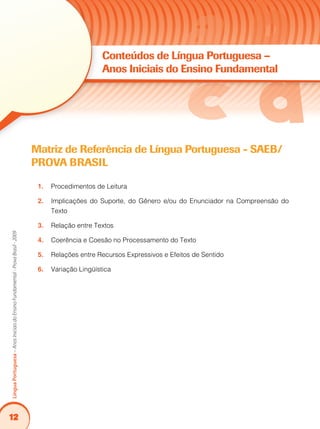 12
LínguaPortuguesa–AnosIniciaisdoEnsinoFundamental-ProvaBrasil-2009
Matriz de Referência de Língua Portuguesa - SAEB/
PROVA BRASIL
Procedimentos de Leitura1.	
Implicações do Suporte, do Gênero e/ou do Enunciador na Compreensão do2.	
Texto
Relação entre Textos3.	
Coerência e Coesão no Processamento do Texto4.	
Relações entre Recursos Expressivos e Efeitos de Sentido5.	
Variação Lingüística6.	
Conteúdos de Língua Portuguesa –
Anos Iniciais do Ensino Fundamental
 