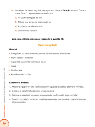20
LínguaPortuguesa–AnosIniciaisdoEnsinoFundamental-ProvaBrasil-2009
No trecho: “No verão seguinte, começou a funcionar a10.	 Estação Antártica Coman-
dante Ferraz”, a palavra destacada indica:
As quatro estações do ano.a)	
O local que abriga os pesquisadores.b)	
A próxima parada do metrô.c)	
	O inverno no Pólo Sul.d)	
Leia a experiência abaixo para responder a questão 11:
Papel congelado
Material:
Congelador ou local ao ar livre, em dia de temperatura muito baixa••
Papel pesado (espesso)••
Aquarelas ou anilinas coloridas e pincel••
Água••
Vasilha rasa••
Assadeira sem bordas••
Experiência artística:
1.	 Mergulhe o papel em uma vasilha rasa com água até que esteja totalmente molhado.
2. 	Coloque o papel molhado sobre uma assadeira.
3. 	Coloque a assadeira e o papel no congelador, ou fora dele, para congelar.
4. 	Quando congelado, remova o papel do congelador e pinte sobre o papel antes que
ele descongele.
 