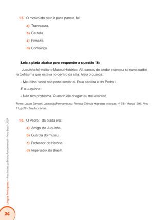 24
LínguaPortuguesa–AnosIniciaisdoEnsinoFundamental-ProvaBrasil-2009
O motivo do pato ir para panela, foi:15.	
	Travessura.a)	
Cautela.b)	
	Firmeza.c)	
	Confiança.d)	
Leia a piada abaixo para responder a questão 16:
Juquinha foi visitar o Museu Histórico. Aí, cansou de andar e sentou-se numa cadei-
ra belíssima que estava no centro da sala. Veio o guarda:
- Meu filho, você não pode sentar aí. Esta cadeira é do Pedro I.
E o Juquinha:
- Não tem problema. Quando ele chegar eu me levanto!
Fonte: Lucas Samuel, Jaboatão/Pernambuco. Revista Ciência Hoje das crianças, nº 78 - Março/1998. Ano
11, p.28 - Seção: cartas.
O Pedro I da piada era:16.	
Amigo do Juquinha.a)	
	Guarda do museu.b)	
	Professor de história.c)	
	Imperador do Brasil.d)	
 