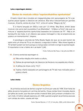 25
CadernodeAtividades
Leia a reportagem abaixo:
Diretor de musicais critica ‘espetaculozinhos oportunistas’
O teatro infantil não é dividido em megaproduções com personagens de TV e pe-
quenas peças ligadas a clássicos de Literatura. Boa fatia é abocanhada por grandes
musicais. Amanhã, estréia do show “Hi-5”, entra em cartaz “Mágico de Oz”.
	 É o mesmo lançado em 2003 e visto por 1,5 milhão. Billy Bond, diretor deste
musical e de outros bem-sucedidos (“Les Misérables”, “A Bela e a Fera”) não quer se
misturar a “espetaculozinhos oportunistas baseados em sucessos da TV”. “Não é um
bonequinho da moda, é um clássico que passa mensagem e não só proporciona ao
público um momentozinho”, dispara.
	 A psicóloga e colunista da Folha Rosely Sayão diz que, se os pais tiverem de
optar entre um show da TV ou um clássico, o segundo é melhor. “Mas shows ligados à
TV também podem ser bons porque a criança sabe o enredo e se liga na apresentação.
O importante é criar o hábito de ir ao teatro” (LM)
Fonte: Folha de São Paulo, 4 de julho de 2008, E1
O tema central da reportagem é:17.	
Não existe relação entre teatro e cultura.a)	
Defesa de apresentação de clássicos da literatura nos espetáculos infantis.b)	
A defesa de shows como “Hi-5”.c)	
Teatros infantis baseados em personagens de TV são mais indicados para od)	
público infantil.
Leia o texto:
Dentes limpinhos
As primeiras escovas de dentes surgiram na China por volta de 1498. Eram feitas de
pêlos de porco trançados em varinhas de bambu. Essas cerdas foram trocadas depois
por pêlos de cavalo, que não eram ainda o material ideal, pois juntavam umidade e cria-
vam mofo. A melhor solução apareceu em 1938, quando surgiram as primeiras escovas
com cerdas de náilon, usadas até hoje.
Fonte: Revista Recreio, nº 177, 31 de julho, 2003, p.26, Editora Abril.
 