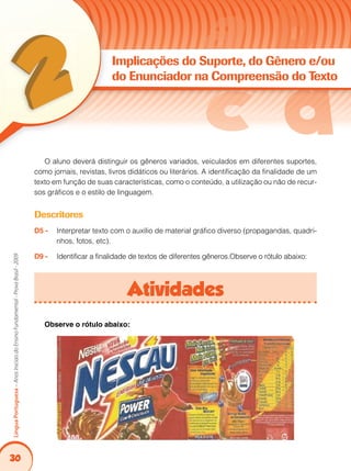 30
LínguaPortuguesa–AnosIniciaisdoEnsinoFundamental-ProvaBrasil-2009
Implicações do Suporte, do Gênero e/ou
do Enunciador na Compreensão do Texto
O aluno deverá distinguir os gêneros variados, veiculados em diferentes suportes,
como jornais, revistas, livros didáticos ou literários. A identificação da finalidade de um
texto em função de suas características, como o conteúdo, a utilização ou não de recur-
sos gráficos e o estilo de linguagem.
Descritores
D5 - 	 Interpretar texto com o auxílio de material gráfico diverso (propagandas, quadri-
nhos, fotos, etc).
D9 - 	 Identificar a finalidade de textos de diferentes gêneros.Observe o rótulo abaixo:
Atividades
Observe o rótulo abaixo:
 