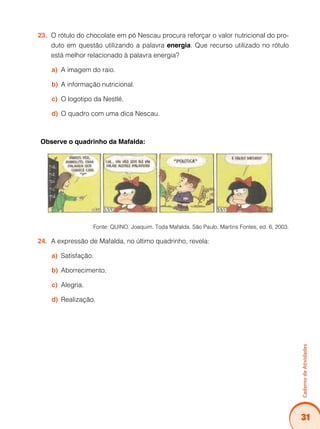 31
CadernodeAtividades
O rótulo do chocolate em pó Nescau procura reforçar o valor nutricional do pro-23.	
duto em questão utilizando a palavra energia. Que recurso utilizado no rótulo
está melhor relacionado à palavra energia?
A imagem do raio.a)	
A informação nutricional.b)	
O logotipo da Nestlé.c)	
O quadro com uma dica Nescau.d)	
Observe o quadrinho da Mafalda:
Fonte: QUINO. Joaquim. Toda Mafalda. São Paulo. Martins Fontes, ed. 6, 2003.
A expressão de Mafalda, no último quadrinho, revela:24.	
Satisfação.a)	
Aborrecimento.b)	
Alegria.c)	
Realização.d)	
 