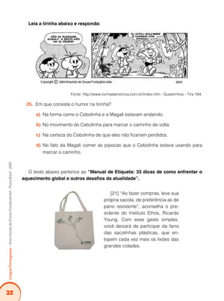 32
LínguaPortuguesa–AnosIniciaisdoEnsinoFundamental-ProvaBrasil-2009
Leia a tirinha abaixo e responda:
Fonte: http://www.turmadamonica.com.br/index.htm - Quadrinhos - Tira 184.
Em que consiste o humor na tirinha?25.	
Na forma como o Cebolinha e a Magali estavam andando.a)	
No movimento do Cebolinha para marcar o caminho de volta.b)	
Na certeza do Cebolinha de que eles não ficariam perdidos.c)	
No fato da Magali comer as pipocas que o Cebolinha estava usando parad)	
marcar o caminho.
O texto abaixo pertence ao “Manual de Etiqueta: 33 dicas de como enfrentar o
aquecimento global e outros desafios da atualidade”.
[21] “Ao fazer compras, leve sua
própria sacola, de preferência as de
pano resistente”, aconselha o pre-
sidente do Instituto Ethos, Ricardo
Young. Com esse gesto simples,
você deixará de participar da farra
das sacolinhas plásticas, que en-
topem cada vez mais os lixões das
grandes cidades.
 
