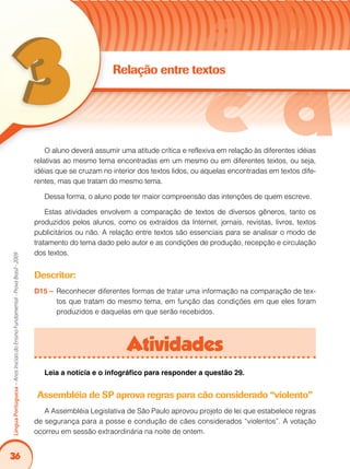 36
LínguaPortuguesa–AnosIniciaisdoEnsinoFundamental-ProvaBrasil-2009
Relação entre textos
O aluno deverá assumir uma atitude crítica e reflexiva em relação às diferentes idéias
relativas ao mesmo tema encontradas em um mesmo ou em diferentes textos, ou seja,
idéias que se cruzam no interior dos textos lidos, ou aquelas encontradas em textos dife-
rentes, mas que tratam do mesmo tema.
Dessa forma, o aluno pode ter maior compreensão das intenções de quem escreve.
Estas atividades envolvem a comparação de textos de diversos gêneros, tanto os
produzidos pelos alunos, como os extraídos da Internet, jornais, revistas, livros, textos
publicitários ou não. A relação entre textos são essenciais para se analisar o modo de
tratamento do tema dado pelo autor e as condições de produção, recepção e circulação
dos textos.
Descritor:
D15 – 	Reconhecer diferentes formas de tratar uma informação na comparação de tex-
tos que tratam do mesmo tema, em função das condições em que eles foram
produzidos e daquelas em que serão recebidos.
Atividades
Leia a notícia e o infográfico para responder a questão 29.
Assembléia de SP aprova regras para cão considerado “violento”
A Assembléia Legislativa de São Paulo aprovou projeto de lei que estabelece regras
de segurança para a posse e condução de cães considerados “violentos”. A votação
ocorreu em sessão extraordinária na noite de ontem.
 