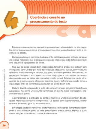 46
LínguaPortuguesa–AnosIniciaisdoEnsinoFundamental-ProvaBrasil-2009
Encontramos nesse item os elementos que constituem a textualidade, ou seja, aque-
les elementos que constroem a articulação entre as diversas partes de um texto: a co-
erência e a coesão.
Considerando que a coerência é a lógica entre as idéias expostas no texto, para que
ela exista é necessário que a idéia apresentada se relacione ao todo do texto dentro de
uma seqüência e progressão de idéias.
Para que as idéias estejam bem relacionadas, também é preciso que estejam bem
interligadas, bem “unidas” por meio de conectivos adequados, ou seja, com vocábulos
que têm a finalidade de ligar palavras, locuções, orações e períodos. Dessa forma, as
peças que interligam o texto, como pronomes, conjunções e preposições, promoven-
do o sentido entre as idéias são chamadas coesão textual. Enfatizamos, nesta série,
apenas os pronomes como elementos coesivos. Assim, definiríamos coesão como a
organização entre os elementos que articulam as idéias de um texto.
O aluno deverá compreender o texto não como um simples agrupamento de frases
justapostas, mas como um conjunto harmonioso em que há laços, interligações, rela-
ções entre suas partes.
A compreensão e a atribuição de sentidos relativos a um texto dependem da ade-
quada interpretação de seus componentes. De acordo com o gênero textual, o leitor
tem uma apreensão geral do assunto do texto.
Em relação aos textos narrativos, o leitor necessita identificar os elementos que com-
põem o texto: narrador, ponto de vista, personagens, enredo, tempo, espaço; e quais
são as relações entre eles na construção da narrativa.
Coerência e coesão no
processamento do texto
 