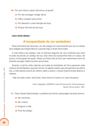 54
LínguaPortuguesa–AnosIniciaisdoEnsinoFundamental-ProvaBrasil-2009
Por que motivo o jabuti não entrou na gruta?46.	
Por não conseguir chegar até lá.a)	
Faltou coragem para entrar.b)	
Por descobrir a real intenção da onça.c)	
Porque não teve dó da onça.d)	
Leia o texto abaixo:
A incapacidade de ser verdadeiro
Paulo tinha fama de mentiroso. Um dia chegou em casa dizendo que vira no campo
dois dragões-da-independência cuspindo fogo e lendo fotonovelas.
A mãe botou-o de castigo, mas na semana seguinte ele veio contando que caíra
no pátio da escola um pedaço de lua, todo cheio de buraquinhos feito um queijo, ele
provou e tinha gosto de queijo. Desta vez Paulo não só ficou sem sobremesa como foi
proibido de jogar futebol durante quinze dias.
Quando o menino voltou falando que todas as borboletas da Terra passaram pela
chácara de Siá Elpídia e queriam formar um tapete voador para transportá-lo ao sétimo
céu, a mãe decidiu levá-lo ao médico. Após o exame, o doutor Epaminondas abanou a
cabeça:
- Não há nada a fazer, dona Colo. Este menino é mesmo um caso de poesia.
Fonte: Adaptação: ANDRADE, Carlos Drummond de. Contos plausíveis.
Record. Rio de Janeiro, 1981.
Para o doutor Epaminondas, o problema do menino, personagem do texto acima é:47.	
Ser mentiroso.a)	
Ser criativo.b)	
Enganar a mãe.c)	
Ficar de castigo.d)	
 