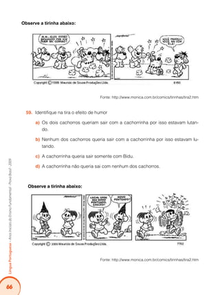 66
LínguaPortuguesa–AnosIniciaisdoEnsinoFundamental-ProvaBrasil-2009
Observe a tirinha abaixo:
Fonte: http://www.monica.com.br/comics/tirinhas/tira2.htm
Identifique na tira o efeito de humor59.	
Os dois cachorros queriam sair com a cachorrinha por isso estavam lutan-a)	
do.
Nenhum dos cachorros queria sair com a cachorrinha por isso estavam lu-b)	
tando.
A cachorrinha queria sair somente com Bidu.c)	
A cachorrinha não queria sai com nenhum dos cachorros.d)	
Observe a tirinha abaixo:
Fonte: http://www.monica.com.br/comics/tirinhas/tira2.htm
 
