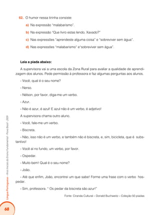 68
LínguaPortuguesa–AnosIniciaisdoEnsinoFundamental-ProvaBrasil-2009
O humor nessa tirinha consiste:62.	
Na expressão “malabarismo”.a)	
Na expressão “Que livro estas lendo, Xaxado?”b)	
Nas expressões “aprendeste alguma coisa” e “sobreviver sem água”.c)	
Nas expressões “malabarismo” e“sobreviver sem água”.d)	
Leia a piada abaixo:
A supervisora vai a uma escola da Zona Rural para avaliar a qualidade de aprendi-
zagem dos alunos. Pede permissão à professora e faz algumas perguntas aos alunos.
- Você, qual é o seu nome?
- Nerso.
- Nélson, por favor, diga-me um verbo.
- Azur.
- Não é azur, é azul! E azul não é um verbo, é adjetivo!
A supervisora chama outro aluno.
- Você, fale-me um verbo.
- Biscreta.
- Não, isso não é um verbo, e também não é biscreta, e, sim, bicicleta, que é subs-
tantivo!
- Você aí no fundo, um verbo, por favor.
- Ospedar.
- Muito bem! Qual é o seu nome?
- João.
- Até que enfim, João, encontrei um que sabe! Forme uma frase com o verbo hos-
pedar.
- Sim, professora. “ Os pedar da biscreta são azur!”
Fonte: Ciranda Cultural – Donald Buchweitz – Coleção 50 piadas
 