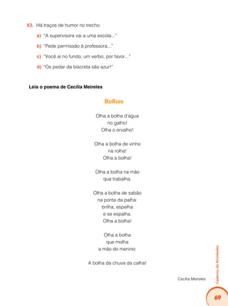 69
CadernodeAtividades
Há traços de humor no trecho:63.	
“A supervisora vai a uma escola...”a)	
“Pede permissão à professora...”b)	
“Você aí no fundo, um verbo, por favor...”c)	
“Os pedar da biscreta são azur!”d)	
Leia o poema de Cecília Meireles
Bolhas
Olha a bolha d’água
no galho!
Olha o orvalho!
Olha a bolha de vinho
na rolha!
Olha a bolha!
Olha a bolha na mão
que trabalha.
Olha a bolha de sabão
na ponta da palha:
brilha, espelha
e se espalha.
Olha a bolha!
Olha a bolha
que molha
a mão do menino:
A bolha da chuva da calha!
Cecília Meireles
 