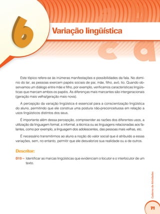 71
CadernodeAtividades
Variação lingüística
Este tópico refere-se às inúmeras manifestações e possibilidades da fala. No domí-
nio do lar, as pessoas exercem papéis sociais de pai, mãe, filho, avó, tio. Quando ob-
servamos um diálogo entre mãe e filho, por exemplo, verificamos características lingüís-
ticas que marcam ambos os papéis. As diferenças mais marcantes são intergeracionais
(geração mais velha/geração mais nova).
A percepção da variação lingüística é essencial para a conscientização lingüística
do aluno, permitindo que ele construa uma postura não-preconceituosa em relação a
usos lingüísticos distintos dos seus.
É importante além dessa percepção, compreender as razões dos diferentes usos, a
utilização da linguagem formal, a informal, a técnica ou as linguagens relacionadas aos fa-
lantes, como por exemplo, a linguagem dos adolescentes, das pessoas mais velhas, etc.
É necessário transmitirmos ao aluno a noção do valor social que é atribuído a essas
variações, sem, no entanto, permitir que ele desvalorize sua realidade ou a de outros.
Descritor:
D10 – 	Identificar as marcas lingüísticas que evidenciam o locutor e o interlocutor de um
texto.
 