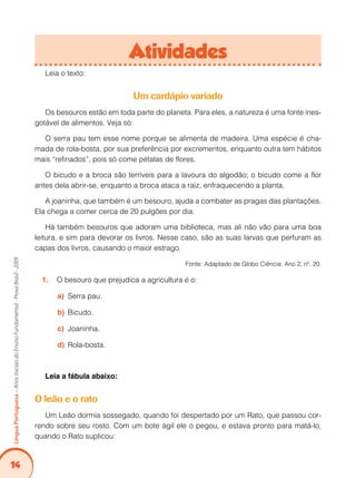 14
Língua
Portuguesa
–
Anos
Iniciais
do
Ensino
Fundamental
-
Prova
Brasil
-
2009
Leia o texto:
Um cardápio variado
Os besouros estão em toda parte do planeta. Para eles, a natureza é uma fonte ines-
gotável de alimentos. Veja só:
O serra pau tem esse nome porque se alimenta de madeira. Uma espécie é cha-
mada de rola-bosta, por sua preferência por excrementos, enquanto outra tem hábitos
mais “refinados”, pois só come pétalas de flores.
O bicudo e a broca são terríveis para a lavoura do algodão; o bicudo come a flor
antes dela abrir-se, enquanto a broca ataca a raiz, enfraquecendo a planta.
A joaninha, que também é um besouro, ajuda a combater as pragas das plantações.
Ela chega a comer cerca de 20 pulgões por dia.
Há também besouros que adoram uma biblioteca, mas ali não vão para uma boa
leitura, e sim para devorar os livros. Nesse caso, são as suas larvas que perfuram as
capas dos livros, causando o maior estrago.
Fonte: Adaptado de Globo Ciência: Ano 2, nº. 20.
O besouro que prejudica a agricultura é o:
1.
Serra pau.
a)
Bicudo.
b)
Joaninha.
c)
Rola-bosta.
d)
Leia a fábula abaixo:
O leão e o rato
Um Leão dormia sossegado, quando foi despertado por um Rato, que passou cor-
rendo sobre seu rosto. Com um bote ágil ele o pegou, e estava pronto para matá-lo,
quando o Rato suplicou:
Atividades
 