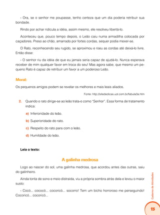 15
Caderno
de
Atividades
- Ora, se o senhor me poupasse, tenho certeza que um dia poderia retribuir sua
bondade.
Rindo por achar ridícula a idéia, assim mesmo, ele resolveu libertá-lo.
Aconteceu que, pouco tempo depois, o Leão caiu numa armadilha colocada por
caçadores. Preso ao chão, amarrado por fortes cordas, sequer podia mexer-se.
O Rato, reconhecendo seu rugido, se aproximou e roeu as cordas até deixá-lo livre.
Então disse:
- O senhor riu da idéia de que eu jamais seria capaz de ajudá-lo. Nunca esperava
receber de mim qualquer favor em troca do seu! Mas agora sabe, que mesmo um pe-
queno Rato é capaz de retribuir um favor a um poderoso Leão.
Moral:
Os pequenos amigos podem se revelar os melhores e mais leais aliados.
Fonte: http://sitededicas.uol.com.br/fabula3a.htm
Quando o rato dirige-se ao leão trata-o como “Senhor”. Essa forma de tratamento
2.
indica:
Inferioridade do leão.
a)
Superioridade do rato.
b)
Respeito do rato para com o leão.
c)
Humildade do leão.
d)
Leia o texto:
A galinha medrosa
Logo ao nascer do sol, uma galinha medrosa, que acordou antes das outras, saiu
do galinheiro.
Ainda tonta de sono e meio distraída, viu a própria sombra atrás dela e levou o maior
susto:
- Cocó... cococó... cocoricó... socorro! Tem um bicho horroroso me perseguindo!
Cocoricó... cocoricó...
 