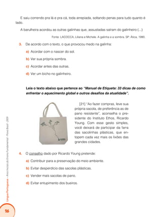 16
Língua
Portuguesa
–
Anos
Iniciais
do
Ensino
Fundamental
-
Prova
Brasil
-
2009
E saiu correndo pra lá e pra cá, toda arrepiada, soltando penas para tudo quanto é
lado.
A barulheira acordou as outras galinhas que, assustadas saíram do galinheiro (...)
			 Fonte: LACOCCA, Liliana e Michele. A galinha e a sombra. SP: Ática, 1990.
De acordo com o texto, o que provocou medo na galinha:
3.
Acordar com o nascer do sol.
a)
Ver sua própria sombra.
b)
Acordar antes das outras.
c)
Ver um bicho no galinheiro.
d)
Leia o texto abaixo que pertence ao “Manual de Etiqueta: 33 dicas de como
enfrentar o aquecimento global e outros desafios da atualidade”.
[21] “Ao fazer compras, leve sua
própria sacola, de preferência as de
pano resistente”, aconselha o pre-
sidente do Instituto Ethos, Ricardo
Young. Com esse gesto simples,
você deixará de participar da farra
das sacolinhas plásticas, que en-
topem cada vez mais os lixões das
grandes cidades.
O
4. conselho dado por Ricardo Young pretende:
Contribuir para a preservação do meio ambiente.
a)
Evitar desperdício das sacolas plásticas.
b)
Vender mais sacolas de pano.
c)
Evitar entupimento dos bueiros.
d)
 