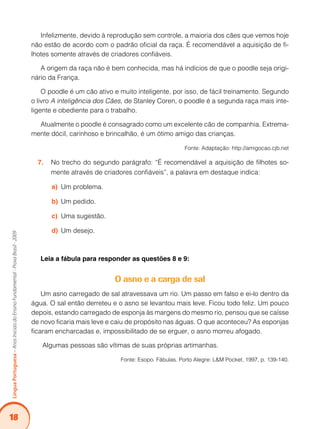 18
Língua
Portuguesa
–
Anos
Iniciais
do
Ensino
Fundamental
-
Prova
Brasil
-
2009
Infelizmente, devido à reprodução sem controle, a maioria dos cães que vemos hoje
não estão de acordo com o padrão oficial da raça. É recomendável a aquisição de fi-
lhotes somente através de criadores confiáveis.
A origem da raça não é bem conhecida, mas há indícios de que o poodle seja origi-
nário da França.
O poodle é um cão ativo e muito inteligente, por isso, de fácil treinamento. Segundo
o livro A inteligência dos Cães, de Stanley Coren, o poodle é a segunda raça mais inte-
ligente e obediente para o trabalho.
Atualmente o poodle é consagrado como um excelente cão de companhia. Extrema-
mente dócil, carinhoso e brincalhão, é um ótimo amigo das crianças.
Fonte: Adaptação: http://amigocao.cjb.net
No trecho do segundo parágrafo: “É recomendável a aquisição de filhotes so-
7.
mente através de criadores confiáveis”, a palavra em destaque indica:
Um problema.
a)
Um pedido.
b)
Uma sugestão.
c)
Um desejo.
d)
Leia a fábula para responder as questões 8 e 9:
O asno e a carga de sal
Um asno carregado de sal atravessava um rio. Um passo em falso e ei-lo dentro da
água. O sal então derreteu e o asno se levantou mais leve. Ficou todo feliz. Um pouco
depois, estando carregado de esponja às margens do mesmo rio, pensou que se caísse
de novo ficaria mais leve e caiu de propósito nas águas. O que aconteceu? As esponjas
ficaram encharcadas e, impossibilitado de se erguer, o asno morreu afogado.
Algumas pessoas são vítimas de suas próprias artimanhas.
Fonte: Esopo. Fábulas. Porto Alegre: L&M Pocket, 1997, p. 139-140.
 