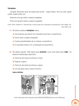 21
Caderno
de
Atividades
Variações:
Congele diferentes tipos de papel para pintar – papel toalha, filtro de café, papel
cartão, papel sulfite, etc.
Desenhe com giz sobre o papel congelado.
Pinte com guache sobre o papel congelado.
Fonte: KOHL, MaryAnn F. Descobrindo a ciência pela arte: propostas de experiências. Porto Alegre: Art-
med, 2003. p.23.
No texto a palavra
11. variações indica:
Os produtos que devem ser utilizados para fazer a experiência.
a)
Como fazer o papel congelado.
b)
Outras possibilidades de se realizar a experiência.
c)
O resultado obtido com a realização da experiência.
d)
No ditado popular “Não deixe para
12. amanhã o que você pode fazer hoje”, as
palavras destacadas significam:
Parte do dia antes do almoço e neste.
a)
Depois e agora.
b)
Parte do dia antes do almoço e agora.
c)
Um dia após hoje e neste momento.
d)
Leia a tirinha:
Fonte: http://www.enem.inep.gov.br/quiz/3/QUIZ%20ENEM_03_html_m5c1d9c55.jpg.
 