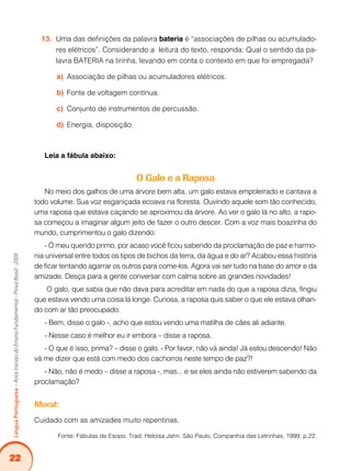 22
Língua
Portuguesa
–
Anos
Iniciais
do
Ensino
Fundamental
-
Prova
Brasil
-
2009
Uma das definições da palavra
13. bateria é “associações de pilhas ou acumulado-
res elétricos”. Considerando a leitura do texto, responda: Qual o sentido da pa-
lavra BATERIA na tirinha, levando em conta o contexto em que foi empregada?
Associação de pilhas ou acumuladores elétricos.
a)
Fonte de voltagem contínua.
b)
Conjunto de instrumentos de percussão.
c)
Energia, disposição.
d)
Leia a fábula abaixo:
O Galo e a Raposa
No meio dos galhos de uma árvore bem alta, um galo estava empoleirado e cantava a
todo volume. Sua voz esganiçada ecoava na floresta. Ouvindo aquele som tão conhecido,
uma raposa que estava caçando se aproximou da árvore. Ao ver o galo lá no alto, a rapo-
sa começou a imaginar algum jeito de fazer o outro descer. Com a voz mais boazinha do
mundo, cumprimentou o galo dizendo:
- Ó meu querido primo, por acaso você ficou sabendo da proclamação de paz e harmo-
nia universal entre todos os tipos de bichos da terra, da água e do ar? Acabou essa história
de ficar tentando agarrar os outros para come-los. Agora vai ser tudo na base do amor e da
amizade. Desça para a gente conversar com calma sobre as grandes novidades!
O galo, que sabia que não dava para acreditar em nada do que a raposa dizia, fingiu
que estava vendo uma coisa lá longe. Curiosa, a raposa quis saber o que ele estava olhan-
do com ar tão preocupado.
- Bem, disse o galo -, acho que estou vendo uma matilha de cães ali adiante.
- Nesse caso é melhor eu ir embora – disse a raposa.
- O que é isso, prima? – disse o galo. - Por favor, não vá ainda! Já estou descendo! Não
vá me dizer que está com medo dos cachorros neste tempo de paz?!
- Não, não é medo – disse a raposa -, mas... e se eles ainda não estiverem sabendo da
proclamação?
Moral:
Cuidado com as amizades muito repentinas.
Fonte: Fábulas de Esopo. Trad. Heloisa Jahn. São Paulo, Companhia das Letrinhas, 1999. p.22.
 