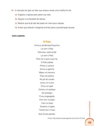 23
Caderno
de
Atividades
A intenção do galo ao falar que estava vendo uma matilha foi de:
14.
Enganar a raposa para salvar sua vida.
a)
Aguçar a curiosidade da raposa.
b)
Mostrar que lá do alto ele podia ver mais que a raposa.
c)
Avisar que estavam chegando animais para a proclamação da paz.
d)
Leia o poema:
O Pato
Vinícius de Moraes/Toquinho
Lá vem o Pato
Pata aqui, pata acolá
La vem o Pato
Para ver o que é que há.
O Pato pateta
Pintou o caneco
Surrou a galinha
Bateu no marreco
Pulou do poleiro
No pé do cavalo
Levou um coice
Criou um galo
Comeu um pedaço
De jenipapo
Ficou engasgado
Com dor no papo
Caiu no poço
Quebrou a tigela
Tantas fez o moço
Que foi pra panela.
Fonte: http://www.revista.agulha.nom.br/vmi10.html
 