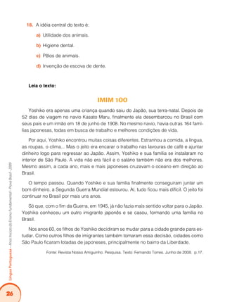 26
Língua
Portuguesa
–
Anos
Iniciais
do
Ensino
Fundamental
-
Prova
Brasil
-
2009
A idéia central do texto é:
18.
Utilidade dos animais.
a)
Higiene dental.
b)
Pêlos de animais.
c)
Invenção de escova de dente.
d)
Leia o texto:
IMIM 1OO
Yoshiko era apenas uma criança quando saiu do Japão, sua terra-natal. Depois de
52 dias de viagem no navio Kasato Maru, finalmente ela desembarcou no Brasil com
seus pais e um irmão em 18 de junho de 1908. No mesmo navio, havia outras 164 famí-
lias japonesas, todas em busca de trabalho e melhores condições de vida.
Por aqui, Yoshiko encontrou muitas coisas diferentes. Estranhou a comida, a língua,
as roupas, o clima... Mas o jeito era encarar o trabalho nas lavouras de café e ajuntar
dinheiro logo para regressar ao Japão. Assim, Yoshiko e sua família se instalaram no
interior de São Paulo. A vida não era fácil e o salário também não era dos melhores.
Mesmo assim, a cada ano, mais e mais japoneses cruzavam o oceano em direção ao
Brasil.
O tempo passou. Quando Yoshiko e sua família finalmente conseguiram juntar um
bom dinheiro, a Segunda Guerra Mundial estourou. Aí, tudo ficou mais difícil. O jeito foi
continuar no Brasil por mais uns anos.
Só que, com o fim da Guerra, em 1945, já não fazia mais sentido voltar para o Japão.
Yoshiko conheceu um outro imigrante japonês e se casou, formando uma família no
Brasil.
Nos anos 60, os filhos de Yoshiko decidiram se mudar para a cidade grande para es-
tudar. Como outros filhos de imigrantes também tomaram essa decisão, cidades como
São Paulo ficaram lotadas de japoneses, principalmente no bairro da Liberdade.
Fonte: Revista Nosso Amiguinho. Pesquisa. Texto: Fernando Torres. Junho de 2008. p.17.
 
