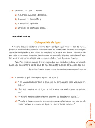 27
Caderno
de
Atividades
O assunto principal do texto é:
19.
A culinária japonesa e brasileira.
a)
A viagem no Kasato Maru.
b)
A imigração Japonesa.
c)
O retorno de Yoshiko ao Japão.
d)
Leia o texto abaixo:
O desperdício da água
A maioria das pessoas tem o costume de desperdiçar água, mas isso tem de mudar,
porque o consumo de água vem aumentando muito e está cada vez mais difícil captar
água de boa qualidade. Por causa do desperdício, a água tem de ser buscada cada
vez mais longe, o que encarece o processo e consome dinheiro que poderia ser inves-
tido para proporcionar a todas as pessoas condições mais dignas de higiene.
Soluções inviáveis e caras já foram cogitadas, mas estão longe de se tornar reali-
dade. São elas: retirar o sal da água do mar, transportar geleiras para derretê-las, etc.
Fonte: http://www.tvcultura.com.br/aloescola/ciencias/aguanaboca/index.htm
A alternativa que contempla a opinião do autor é:
20.
“Por causa do desperdício, a água tem de ser buscada cada vez mais lon-
a)
ge(...).”
“São elas: retirar o sal da água do mar, transportar geleiras para derretê-las,
b)
etc.”
“A maioria das pessoas não têm o costume de desperdiçar água(...).”
c)
“A maioria das pessoas têm o costume de desperdiçar água, mas isso tem de
d)
mudar, porque o consumo de água vem aumentando muito(...).”
 