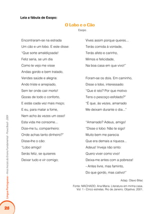 28
Língua
Portuguesa
–
Anos
Iniciais
do
Ensino
Fundamental
-
Prova
Brasil
-
2009
Leia a fábula de Esopo:
O Lobo e o Cão
Esopo
Encontraram-se na estrada
Um cão e um lobo. E este disse:
“Que sorte amaldiçoada!
Feliz seria, se um dia
Como te vejo me visse
Andas gordo e bem tratado,
Vendes saúde e alegria:
Ando triste e arrepiado,
Sem ter onde cair morto!
Gozas de todo o conforto,
E estás cada vez mais moço;
E eu, para matar a fome,
Nem acho às vezes um osso!
Esta vida me consome...
Dize-me tu, companheiro:
Onde achas tanto dinheiro?”
Disse-lhe o cão:
“Lobo amigo!
Serás feliz, se quiseres
Deixar tudo e vir comigo;
Vives assim porque queres...
Terás comida à vontade,
Terás afeto e carinho,
Mimos e felicidade,
Na boa casa em que vivo!”
Foram-se os dois. Em caminho,
Disse o lobo, interessado:
“Que é isto? Por que motivo
Tens o pescoço esfolado?”
“É que, às vezes, amarrado
Me deixam durante o dia...”
“Amarrado? Adeus, amigo!
“Disse o lobo: Não te sigo!
Muito bem me parecia
Que era demais a riqueza...
Adeus! Inveja não sinto:
Quero viver como vivo!
Deixa-me antes com a pobreza!
- Antes livre, mas faminto,
Do que gordo, mas cativo!”
Adap. Olavo Bilac
Fonte: MACHADO, Ana Maria. Literatura em minha casa.
Vol. 1 - Cinco estrelas. Rio de Janeiro. Objetiva: 2001.
 