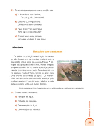 29
Caderno
de
Atividades
Os versos que expressam uma opinião são:
21.
- Antes livre, mas faminto,
a)
Do que gordo, mas cativo!
Dize-me tu, companheiro:
b)
Onde achas tanto dinheiro?
“Que é isto? Por que motivo
c)
Tens o pescoço esfolado?”
Encontraram-se na estrada
d)
Um cão e um lobo. E este disse:
Leia o texto:
Descuido com a natureza
Os efeitos da poluição e destruição da nature-
za são desastrosos: se um rio é contaminado, a
população inteira sofre as consequências. A po-
luição está prejudicando os rios, mares e lagos;
em poucos anos, um rio sujeito a poluição pode-
rá estar completamente morto. Para despoluir um
rio gasta-se muito dinheiro, tempo e o pior: mais
uma enorme quantidade de água. Os manan-
ciais também estão em constante ameaça, pois
acabam recebendo a sujeira das cidades, levada
pela enxurrada junto com outros detritos.
Fonte: Adaptação: http://www.tvcultura.com.br/aloescola/ciencias/aguanaboca/index.htm
O tema tratado no texto é:
22.
Poluição da água.
a)
Poluição da natureza.
b)
Conservação da água.
c)
Conservação da natureza
d)
 