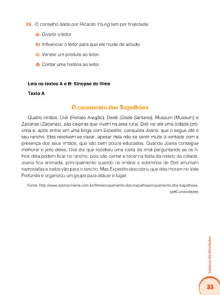 33
Caderno
de
Atividades
O conselho dado por
26. Ricardo Young tem por finalidade:
Divertir o leitor.
a)
Influenciar o leitor para que ele mude de atitude.
b)
Vender um produto ao leitor.
c)
Contar uma história ao leitor.
d)
Leia os textos A e B: Sinopse do filme
Texto A
O casamento dos Trapalhões
Quatro irmãos, Didi (Renato Aragão), Dedé (Dedé Santana), Mussum (Mussum) e
Zacarias (Zacarias), são caipiras que vivem na área rural. Didi vai até uma cidade pró-
xima e, após entrar em uma briga com Expedito, conquista Joana, que o segue até o
seu rancho. Eles resolvem se casar, apesar dela não se sentir muito à vontade com a
presença dos seus irmãos, que são bem pouco educados. Quando Joana consegue
melhorar o jeito deles, Didi diz que recebeu uma carta da irmã perguntando se os fi-
lhos dela podem ficar no rancho, pois vão cantar e tocar na festa do rodeio da cidade.
Joana fica animada, principalmente quando os irmãos e sobrinhos de Didi arrumam
namoradas e todos vão para o rancho. Mas Expedito descobriu que eles moram no Vale
Profundo e organizou um grupo para atacar o lugar.
Fonte: http://www.adorocinema.com.br/filmes/casamento-dos-trapalhoes/casamento-dos-trapalhoes.
sp#Curiosidades
 