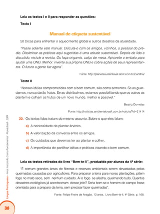 38
Língua
Portuguesa
–
Anos
Iniciais
do
Ensino
Fundamental
-
Prova
Brasil
-
2009
Leia os textos I e II para responder as questões:
Texto I
Manual de etiqueta sustentável
50 Dicas para enfrentar o aquecimento global e outros desafios da atualidade.
“Passe adiante este manual. Discuta-o com os amigos, vizinhos, o pessoal do pré-
dio. Dissiminar as práticas aqui sugeridas é uma atitude sustentável. Depois de lido e
discutido, recicle a revista. Ou faça origamis, calço de mesa. Aproveite o embalo para
ajudar uma ONG. Melhor: invente sua própria ONG e cobre ações de seus representan-
tes. O futuro a gente faz agora”.
Fonte: http://planetasustentavel.abril.com.br/cartilha/
Texto II
“Nossas idéias comprometidas com o bem comum, são como sementes. Se as guar-
damos, nunca darão frutos. Se as distribuímos, estamos possibilitando que os outros as
plantem e colham os frutos de um novo mundo, melhor e possível.”
Beatriz Dornelas
Fonte: http://noticias.ambientebrasil.com.br/noticia/?id=21414
Os textos lidos tratam do mesmo assunto. Sobre o que eles falam:
30.
A necessidade de plantar árvores.
a)
A valorização da conversa entre os amigos.
b)
Os cuidados que devemos ter ao plantar e colher.
c)
A importância de partilhar idéias e práticas visando o bem comum.
d)
Leia os textos retirados do livro “Bem-te-li”, produzido por alunos da 4ª série:
“É comum grandes áreas de floresta e reservas ambientais serem devastadas pelas
queimadas causadas por agricultores. Para preparar a terra para novas plantações, põem
fogo no mato seco, sem nenhum cuidado. Aí o fogo se alastra, queimando tudo. Quantos
desastres ecológicos já aconteceram desse jeito? Seria bom se o homem do campo fosse
orientado para o preparo da terra, sem precisar fazer queimadas”.
Fonte: Felipe Freire de Aragão, 13 anos. Livro Bem-te-li. 4ª Série. p. 168.
 