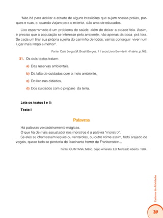 39
Caderno
de
Atividades
“Não dá para aceitar a atitude de alguns brasileiros que sujam nossas praias, par-
ques e ruas, e, quando viajam para o exterior, dão uma de educados.
Lixo esparramado é um problema de saúde, além de deixar a cidade feia. Assim,
é preciso que a população se interesse pelo ambiente, não apenas da boca prá fora.
Se cada um tirar sua própria sujeira do caminho de todos, vamos conseguir viver num
lugar mais limpo e melhor”.
Fonte: Caio Sergio M. Brasil Borges, 11 anos.Livro Bem-te-li. 4ª série, p.168.
Os dois textos tratam:
31.
Das reservas ambientais.
a)
Da falta de cuidados com o meio ambiente.
b)
Do lixo nas cidades.
c)
Dos cuidados com o preparo da terra.
d)
Leia os textos I e II:
Texto I
Palavras
Há palavras verdadeiramente mágicas.
O que há de mais assustador nos monstros é a palavra “monstro”.
Se eles se chamassem leques ou ventarolas, ou outro nome assim, todo arejado de
vogais, quase tudo se perderia do fascinante horror de Frankenstein...
Fonte: QUINTANA, Mário. Sapo Amarelo. Ed. Mercado Aberto. 1984.
 