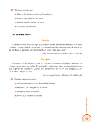43
Caderno
de
Atividades
Os textos apresentam:
34.
Uma política favorecendo os fazendeiros.
a)
A seca na região do Nordeste.
b)
O combate aos efeitos da seca.
c)
A tristeza do sertanejo.
d)
Leia os textos abaixo:
Boitatá
Dizem que é uma cobra de fogo que vive nas matas. É protetora da natureza e ataca
qualquer um que queime os campos ou mate animais sem necessidade. Nos estados
do Nordeste, o boitatá é conhecido também como “fogo que corre”.
Fonte: Almanaque Recreio – São Paulo: Abril. 2003- p.93.
Curupira
De acordo com a tradição popular, o Curupira é um menino índio bem cabeludo que
protege os animais e as matas. Seus pés são virados para trás e por isso deixa rastros
que enganam os caçadores. Quando eles pensam que ele foi em uma direção, na ver-
dade foi na direção oposta.
Fonte: Almanaque Recreio – São Paulo: Abril. 2003- p.93.
Os dois textos descrevem:
35.
animais que existem nas florestas brasileiras.
a)
Pessoas que protegem as florestas.
b)
Lendas e mitos brasileiros.
c)
Povos que habitam a floresta.
d)
 