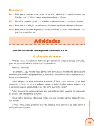 47
Caderno
de
Atividades
Descritores:
D2 - Estabelecer relações entre partes de um texto, identificando repetições ou subs-
tituições que contribuem para a continuidade de um texto.
D7 - Identificar o conflito gerador do enredo e os elementos que constroem a narrativa.
D8 - Estabelecer a relação causa/conseqüência entre partes e elementos do texto.
D12 - Estabelecer relações lógico-discursivas presentes no texto, marcadas por con-
junções, advérbios, etc.
Atividades
Observe o texto abaixo para responder as questões 38 e 39:
O reformador do mundo
Américo Pisca- Pisca tinha o hábito de pôr defeito em todas as coisas. O mundo,
para ele estava errado e a Natureza só fazia asneiras.
Asneiras, Américo?
Pois então? ... Aqui mesmo neste pomar, tens prova disso. Ali está uma jabuticabeira
enorme sustentando frutas pequeninas, e, lá adiante uma colossal abóbora presa ao cau-
le duma planta rasteira.
Não era lógico que fosse justamente ao contrário? Se as coisas tivessem de ser reor-
ganizadas por mim, eu trocaria as bolas passando as jabuticabeiras para a aboboreira
e as abóboras para as jabuticabeiras. Não acha que tenho razão?
Assim discorrendo, Américo provou que tudo estava errado e que só ele era capaz
de dispor, com inteligência, o mundo.
Mas o melhor concluiu é não pensar nisto e tirar uma soneca à sombra destas árvores,
não achas?
E Pisca- Pisca, pisca- piscando que não acabava mais, estirou-se de papo acima à
sombra da jabuticabeira.
 