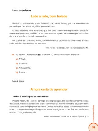 51
Caderno
de
Atividades
Leia o texto abaixo:
Lado a lado, bem bolado
Ricardinho andava sem sorte. Acho até que, se ele fosse jogar cara-ou-coroa ou
par-ou-ímpar dez vezes seguidas, perderia todas.
O caso é que ele tinha aprendido que “em cima” se escreve separado e “embaixo”
se escreve junto. Mas, na hora de escrever suas redações, ele seeeeempre se confun-
dia e acabava fazendo tudo ao contrário.
Foi queixar-se prá Vovó. Afinal, a Vovó tinha sido professora a vida inteira e sabia
tudo, tudinho mesmo de todas as coisas...
Fonte: Revista Nova Escola. Vol. 4. Edição Especial. p.18.
No trecho: “ Foi queixar-
42. se pra Vovó.” O termo sublinhado refere-se:
À Vovó.
a)
A tudinho.
b)
A Ricardinho.
c)
À sorte.
d)
Leia o texto:
A hora certa de aprender
10:00 – E moleza para os mais velhos
Priscila Razon, de 15 anos, começa a se espreguiçar. Ela estuda na mesma escola
de Larissa, mas suas aulas são à tarde. Só no meio da manhã o cérebro da jovem dá os
comandos para o corpo pular da cama. Outros hormônios dessa fase do crescimento
fazem com que seu relógio biológico se atrase em algumas horas. Por isso, o dia está
apenas começando para ela.
Fonte: : Revista Nova Escola. Vol. 4. Edição Especial. p.18
 
