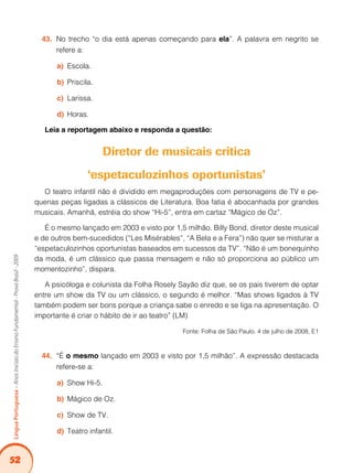52
Língua
Portuguesa
–
Anos
Iniciais
do
Ensino
Fundamental
-
Prova
Brasil
-
2009
No trecho “o dia está apenas começando para
43. ela”. A palavra em negrito se
refere a:
Escola.
a)
Priscila.
b)
Larissa.
c)
Horas.
d)
Leia a reportagem abaixo e responda a questão:
Diretor de musicais critica
‘espetaculozinhos oportunistas’
O teatro infantil não é dividido em megaproduções com personagens de TV e pe-
quenas peças ligadas a clássicos de Literatura. Boa fatia é abocanhada por grandes
musicais. Amanhã, estréia do show “Hi-5”, entra em cartaz “Mágico de Oz”.
É o mesmo lançado em 2003 e visto por 1,5 milhão. Billy Bond, diretor deste musical
e de outros bem-sucedidos (“Les Misérables”, “A Bela e a Fera”) não quer se misturar a
“espetaculozinhos oportunistas baseados em sucessos da TV”. “Não é um bonequinho
da moda, é um clássico que passa mensagem e não só proporciona ao público um
momentozinho”, dispara.
A psicóloga e colunista da Folha Rosely Sayão diz que, se os pais tiverem de optar
entre um show da TV ou um clássico, o segundo é melhor. “Mas shows ligados à TV
também podem ser bons porque a criança sabe o enredo e se liga na apresentação. O
importante é criar o hábito de ir ao teatro” (LM)
Fonte: Folha de São Paulo. 4 de julho de 2008, E1
“É
44. o mesmo lançado em 2003 e visto por 1,5 milhão”. A expressão destacada
refere-se a:
Show Hi-5.
a)
Mágico de Oz.
b)
Show de TV.
c)
Teatro infantil.
d)
 