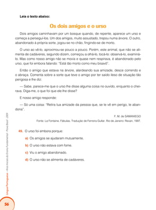 56
Língua
Portuguesa
–
Anos
Iniciais
do
Ensino
Fundamental
-
Prova
Brasil
-
2009
Leia o texto abaixo:
Os dois amigos e o urso
Dois amigos caminhavam por um bosque quando, de repente, aparece um urso e
começa a perseguí-los. Um dos amigos, muito assustado, trepou numa árvore, O outro,
abandonado à própria sorte, jogou-se no chão, fingindo-se de morto.
O urso ao vê-lo, aproximou-se pouco a pouco. Porém, este animal, que não se ali-
menta de cadáveres, segundo dizem, começou a olhá-lo, tocá-lo: observá-lo, examiná-
lo. Mas como nosso amigo não se movia e quase nem respirava, é abandonado pelo
urso, que foi embora falando: “Está tão morto como meu bisavô”.
Então o amigo que estava na árvore, alardeando sua amizade, desce correndo e
o abraça. Comenta sobre a sorte que teve o amigo por ter saído ileso de situação tão
perigosa e lhe diz:
— Sabe, parece-me que o urso lhe disse alguma coisa no ouvido, enquanto o chei-
rava. Diga-me, o que foi que ele lhe disse?
E nosso amigo responde:
— Só uma coisa: “Retira tua amizade da pessoa que, se te vê em perigo, te aban-
dona”.
F. M. de SAMANIEGO
Fonte: La Fontaine. Fábulas. Tradução de Ferreira Gullar. Rio de Janeiro: Revan, 1997.
O urso foi embora porque:
49.
Os amigos se ajudaram mutuamente.
a)
O urso não estava com fome.
b)
Viu o amigo abandonado.
c)
O urso não se alimenta de cadáveres.
d)
 