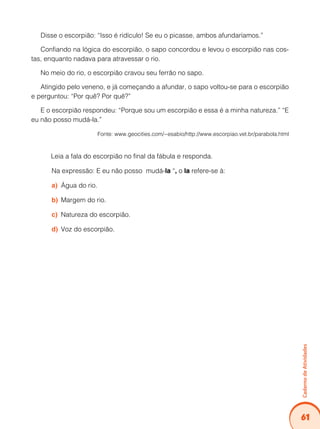 61
Caderno
de
Atividades
Disse o escorpião: “Isso é ridículo! Se eu o picasse, ambos afundaríamos.”
Confiando na lógica do escorpião, o sapo concordou e levou o escorpião nas cos-
tas, enquanto nadava para atravessar o rio.
No meio do rio, o escorpião cravou seu ferrão no sapo.
Atingido pelo veneno, e já começando a afundar, o sapo voltou-se para o escorpião
e perguntou: “Por quê? Por quê?”
E o escorpião respondeu: “Porque sou um escorpião e essa é a minha natureza.” “E
eu não posso mudá-la.”
Fonte: www.geocities.com/~esabio/http://www.escorpiao.vet.br/parabola.html
Leia a fala do escorpião no final da fábula e responda.
Na expressão: E eu não posso mudá-la “, o la refere-se à:
Água do rio.
a)
Margem do rio.
b)
Natureza do escorpião.
c)
Voz do escorpião.
d)
 