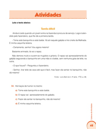 63
Caderno
de
Atividades
Atividades
Leia o texto abaixo:
Tarefa difícil
Ainda é cedo quando um jovem entra na fazenda à procura de serviço. Logo é aten-
dido pelo fazendeiro, que lhe dá a primeira tarefa.
- Tome este banquinho e este balde. Vá ali naquele galpão e tire o leite da Malhada.
É minha vaquinha leiteira.
- Certamente, senhor! Vou agora mesmo!
Bastante animado, lá vai o rapaz.
Não demora muito e ouvem-se mugidos e gritaria. O rapaz sai apressadamente do
galpão segurando o banquinho em uma mão e o balde, sem nenhuma gota de leite, na
outra.
- O que houve? - Perguntou o fazendeiro.
- Senhor, tirar leite da vaca até que é fácil, mas fazer ela sentar no banquinho, não
dá mesmo!
Fonte: Livro Bem-te-li. 4ª série. FTD. p. 98.
Há traços de humor no trecho:
54.
Tome este banquinho e este balde.
a)
O rapaz sai apressadamente do galpão.
b)
Fazer ela sentar no banquinho, não dá mesmo!
c)
É minha vaquinha leiteira.
d)
 
