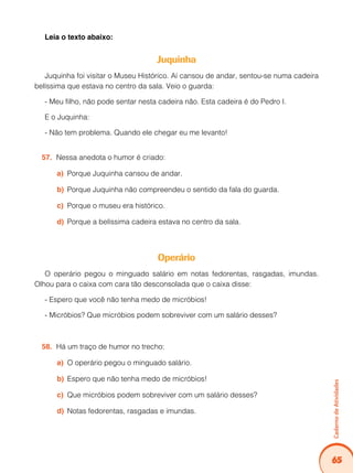 65
Caderno
de
Atividades
Leia o texto abaixo:
Juquinha
Juquinha foi visitar o Museu Histórico. Aí cansou de andar, sentou-se numa cadeira
belíssima que estava no centro da sala. Veio o guarda:
- Meu filho, não pode sentar nesta cadeira não. Esta cadeira é do Pedro I.
E o Juquinha:
- Não tem problema. Quando ele chegar eu me levanto!
Nessa anedota o humor é criado:
57.
Porque Juquinha cansou de andar.
a)
Porque Juquinha não compreendeu o sentido da fala do guarda.
b)
Porque o museu era histórico.
c)
Porque a belíssima cadeira estava no centro da sala.
d)
Operário
O operário pegou o minguado salário em notas fedorentas, rasgadas, imundas.
Olhou para o caixa com cara tão desconsolada que o caixa disse:
- Espero que você não tenha medo de micróbios!
- Micróbios? Que micróbios podem sobreviver com um salário desses?
Há um traço de humor no trecho:
58.
O operário pegou o minguado salário.
a)
Espero que não tenha medo de micróbios!
b)
Que micróbios podem sobreviver com um salário desses?
c)
Notas fedorentas, rasgadas e imundas.
d)
 
