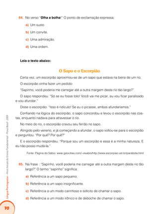 70
Língua
Portuguesa
–
Anos
Iniciais
do
Ensino
Fundamental
-
Prova
Brasil
-
2009
No verso “
64. Olha a bolha!” O ponto de exclamação expressa:
Um susto
a)
Um convite.
b)
Uma admiração.
c)
Uma ordem.
d)
Leia o texto abaixo:
O Sapo e o Escorpião
Certa vez, um escorpião aproximou-se de um sapo que estava na beira de um rio.
O escorpião vinha fazer um pedido:
“Sapinho, você poderia me carregar até a outra margem deste rio tão largo?”
O sapo respondeu: “Só se eu fosse tolo! Você vai me picar, eu vou ficar paralisado
e vou afundar.”
Disse o escorpião: “Isso é ridículo! Se eu o picasse, ambos afundaríamos.”
Confiando na lógica do escorpião, o sapo concordou e levou o escorpião nas cos-
tas, enquanto nadava para atravessar o rio.
No meio do rio, o escorpião cravou seu ferrão no sapo.
Atingido pelo veneno, e já começando a afundar, o sapo voltou-se para o escorpião
e perguntou: “Por quê? Por quê?”
E o escorpião respondeu: “Porque sou um escorpião e essa é a minha natureza. E
eu não posso mudá-la.”
Fonte: Página do Sábio: www.geocities.com/~esabio/http://www.escorpiao.vet.br/parabola.html
Na frase : “Sapinho, você poderia me carregar até a outra margem deste rio tão
65.
largo?” O termo “sapinho” significa:
Referência a um sapo pequeno.
a)
Referência a um sapo insignificante.
b)
Referência a um modo carinhoso e solícito de chamar o sapo.
c)
Referência a um modo irônico e de deboche de chamar o sapo.
d)
 