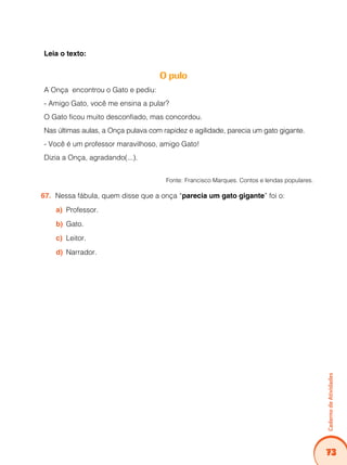 73
Caderno
de
Atividades
Leia o texto:
O pulo
A Onça encontrou o Gato e pediu:
- Amigo Gato, você me ensina a pular?
O Gato ficou muito desconfiado, mas concordou.
Nas últimas aulas, a Onça pulava com rapidez e agilidade, parecia um gato gigante.
- Você é um professor maravilhoso, amigo Gato!
Dizia a Onça, agradando(...).
Fonte: Francisco Marques. Contos e lendas populares.
Nessa fábula, quem disse que a onça “
67. parecia um gato gigante” foi o:
Professor.
a)
Gato.
b)
Leitor.
c)
Narrador.
d)
 