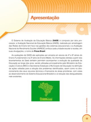 Caderno de Atividades 
11 
Apresentação 
O Sistema de Avaliação da Educação Básica (SAEB) é composto por dois pro-cessos: 
a Avaliação Nacional da Educação Básica (ANEB), realizada por amostragem 
das Redes de Ensino tem foco nas gestões dos sistemas educacionais; e a Avaliação 
Nacional do Rendimento Escolar (ANRESC) enfoca cada unidade escolar e recebe, em 
suas divulgações, o nome de Prova Brasil. 
As avaliações do SAEB são aplicadas por amostra em alunos de 4ª e 8ª séries do 
Ensino Fundamental e na 3ª série do Ensino Médio. As informações obtidas a partir dos 
levantamentos do Saeb também permitem acompanhar a evolução da qualidade da 
Educação ao longo dos anos, sendo utilizadas principalmente pelo Ministério da Edu-cação 
e Cultura (MEC) e Secretarias Estaduais e Municipais de Educação na definição 
de ações voltadas para a solução dos problemas identificados, assim como no dire-cionamento 
dos seus recursos técnicos e financeiros às áreas prioritárias, com vistas 
ao desenvolvimento do Sistema Educacional Brasileiro e à redução das desigualdades 
nele existentes. 
 