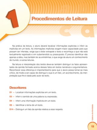 Caderno de Atividades 
13 
Procedimentos de Leitura 
Na prática da leitura, o aluno deverá localizar informações explícitas e inferir as 
implícitas em um texto. As informações implícitas exigem maior capacidade para que 
possam ser inferidas, exige que o leitor extrapole o texto e reconheça o que não está 
textualmente registrado e sim subentendido ou pressuposto. É preciso identificar não 
apenas a idéia, mas também ler as entrelinhas, o que exige do aluno um conhecimento 
de mundo, e outras leituras. 
Na leitura e interpretação dos textos deve-se também distinguir os fatos apresen-tados 
da opinião formada acerca desses fatos em textos narrativos e argumentativos. 
Reconhecer essa diferença é importantíssimo para que o aluno possa tornar-se mais 
crítico, de modo a ser capaz de distinguir o que é um fato, um acontecimento, da inter-pretação 
que lhe é dada pelo autor do texto. 
Descritores 
D1 – Localizar informações explícitas em um texto. 
D3 – Inferir o sentido de uma palavra ou expressão. 
D4 – Inferir uma informação implícita em um texto. 
D6 – Identificar o tema de um texto. 
D14 – Distinguir um fato da opinião relativa a esse respeito. 
 