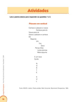 14Língua Portuguesa – Anos Finais do Ensino Fundamental - Prova Brasil - 2009 
Atividades 
Leia o poema abaixo para responder as questões 1 e 2. 
Pássaro em vertical 
Cantava o pássaro e voava 
Cantava para lá 
Voava para cá 
Voava o pássaro e cantava 
De 
Repente 
Um 
Tiro 
Seco 
Penas fofas 
Leves plumas 
Mole espuma 
E um risco 
Surdo 
N 
O 
R 
T 
E 
S 
U 
L 
Fonte: NEVES. Libério. Pedra solidão. Belo Horizonte: Movimento Perspectiva, 1965. 
 