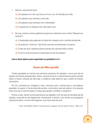 Caderno de Atividades 
15 
1. Qual é o assunto do texto: 
a) Um pássaro em vôo, que leva um tiro e cai em direção ao chão. 
b) Um pássaro que cantava o dia todo. 
c) Um pássaro que sonhava com a liberdade. 
d) A queda de um pássaro que não sabia voar. 
2. De que maneira a forma global do poema se relaciona com o título “Pássaro em 
vertical”? 
a) A disposição das palavras no texto tem relação com o sentido produzido. 
b) As palavras “norte-sul” não foram escritas verticalmente no poema. 
c) O fato de que o pássaro possui penas e/ou plumas fofas e leves. 
d) O termo vertical pode ser associado ao vôo do pássaro. 
Leia o texto abaixo para responder as questões 3 e 4: 
Como um filho querido 
Tendo agradado ao marido nas primeiras semanas de casados, nunca quis ela se 
separar da receita daquele bolo. Assim, durante 40 anos, a sobremesa louvada compôs 
sobre a mesa o almoço de domingo, e celebrou toda data em que o júbilo se fizesse 
necessário. 
Por fim, achando ser chegada a hora, convocou ela o marido para o conciliábulo 
apartado no quarto. E tendo decidido ambos, comovidos, pelo ato solene, foi a esposa 
mais uma vez à cozinha assar a massa açucarada, confeitar a superfície. 
Pronto o bolo, saíram juntos para levá-lo ao tabelião, a fim de que se lavrasse ato de 
adoção, tornando-se ele legalmente incorporado à família, com direito ao prestigioso 
sobrenome Silva, e nome Hermógenes, que havia sido do avô. 
Fonte: COLASANTI, Marina. Contos de amor rasgados. Rio de Janeiro: Rocco, 1986. p.57. 
 