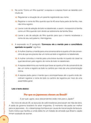 16Língua Portuguesa – Anos Finais do Ensino Fundamental - Prova Brasil - 2009 
3. No conto “Como um filho querido” a esposa e o esposo foram ao tabelião com 
intuito de: 
a) Regularizar a situação de um parente registrando seu nome. 
b) Registrar o nome do filho querido que há 40 anos fazia parte da família, mas 
não tinha registro. 
c) Lavrar o ato de adoção do bolo no tabelionato, e assim, incorporá-lo à família 
como um filho querido com direito ao sobrenome da família Silva. 
d) Lavrar o ato de adoção do filho querido para que o mesmo recebesse o 
nome do seu avô paterno, Hermógenes. 
4. A expressão no 2º parágrafo “Convocou ela o marido para o conciliábulo 
apartado no quarto” significa: 
a) A mulher chamou o marido para uma conversa séria no quarto a fim de conven-cê- 
lo de que era preciso dar um nome ao bolo e registrá-lo no tabelionato. 
b) A mulher convidou o marido para uma breve reunião no quarto do casal na 
qual decidiriam pelo registro do nome do bolo no tabelionato. 
c) A esposa determinou ao marido que fosse ao quarto a fim de convencê-lo de 
dar um nome e registro ao bolo no cartório por meio de uma comemoração 
íntima. 
d) A esposa pediu para o marido que a acompanhasse até o quarto onde de-cidiriam 
registrar o nome do bolo no cartório de registros por meio de uma 
assembléia geral. 
Leia o texto abaixo: 
Por que os japoneses vieram ao Brasil? 
E por quê, agora, seus descendentes estão indo para o Japão? 
No início do século 20, as lavouras de café brasileiras precisavam de mão-de-obra. 
A saída do governo brasileiro foi atrair imigrantes. O momento não podia ser melhor 
para os japoneses – lá, o desemprego bombava por causa da mecanização da lavoura. 
Outro motivo que facilitou a vinda deles foi um tratado de amizade que Brasil e Japão 
tinham acabado de assinar. 
 
