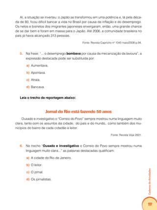 Caderno de Atividades 
17 
Aí, a situação se inverteu: o Japão se transformou em uma potência e, lá pela déca-da 
de 80, ficou difícil bancar a vida no Brasil por causa da inflação e do desemprego. 
Os netos e bisnetos dos imigrantes japoneses enxergaram, então, uma grande chance 
de se dar bem e foram em massa para o Japão. Até 2006, a comunidade brasileira no 
país já havia alcançado 313 pessoas. 
Fonte: Revista Capricho nº 1045 maio/2008 p.94. 
5. Na frase: “... o desemprego bombava por causa da mecanização da lavoura”, a 
expressão destacada pode ser substituída por: 
a) Aumentava. 
b) Apontava. 
c) Atraía. 
d) Bancava. 
Leia o trecho da reportagem abaixo: 
Jornal do Rio está fazendo 50 anos 
Ousado e investigativo o “Correio do Povo” sempre mostrou numa linguagem muito 
clara, tanto com os assuntos da cidade, do país e do mundo, como também dos mu-nicípios 
do bairro de cada cidadão e leitor. 
Fonte: Revista Veja 2001. 
6. No trecho “Ousado e investigativo o Correio do Povo sempre mostrou numa 
linguagem muito clara...” as palavras destacadas qualificam: 
a) A cidade do Rio de Janeiro. 
b) O leitor. 
c) O jornal. 
d) Os jornalistas. 
 