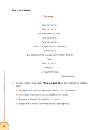 18Língua Portuguesa – Anos Finais do Ensino Fundamental - Prova Brasil - 2009 
Leia o texto abaixo: 
Debussy 
Para cá, para lá... 
Para cá, para lá... 
Um novelozinho de linha... 
Para cá, para lá... 
Para cá, para lá... 
Oscila no ar pela mão de uma criança 
(Vem e vai...) 
Que delicadamente e quase a adormecer o balanço 
Psio...- 
Para cá, para lá... 
Para cá e ... 
- O novelozinho caiu. 
Manuel Bandeira 
7. O autor repete várias vezes “Para cá, para lá...”. Esse recurso foi utilizado 
para: 
a) Acompanhar o movimento do novelo e criar o ritmo do balanço. 
b) Reproduzir exatameante os sons repetitivos do novelo. 
c) Provocar a sensação de agitação da criança. 
d) Sugerir que a rima é o único recurso utilizado na poesia. 
 